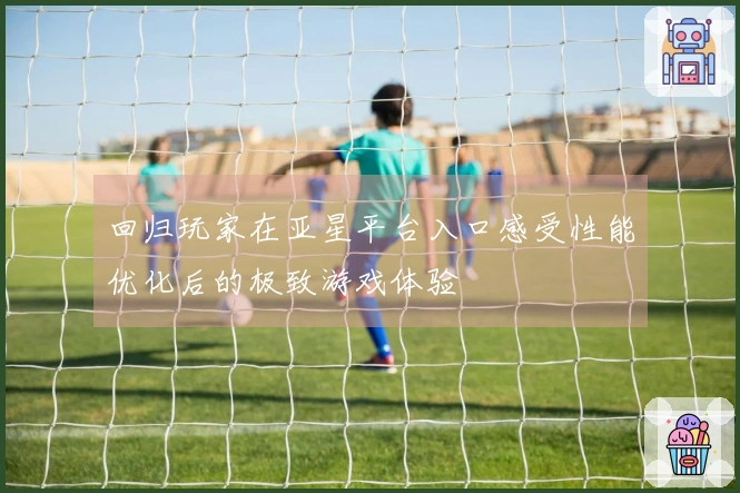 回归玩家在亚星平台入口感受性能优化后的极致游戏体验