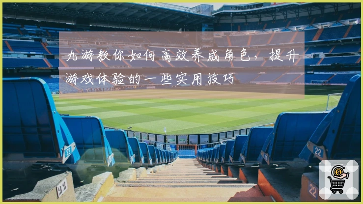 九游教你如何高效养成角色，提升游戏体验的一些实用技巧