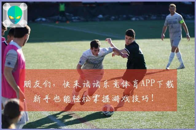 朋友们，快来试试乐竞体育APP下载，新手也能轻松掌握游戏技巧！