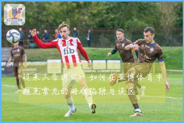 过来人告诉你：如何在亚博体育中避免常见的游戏陷阱与误区