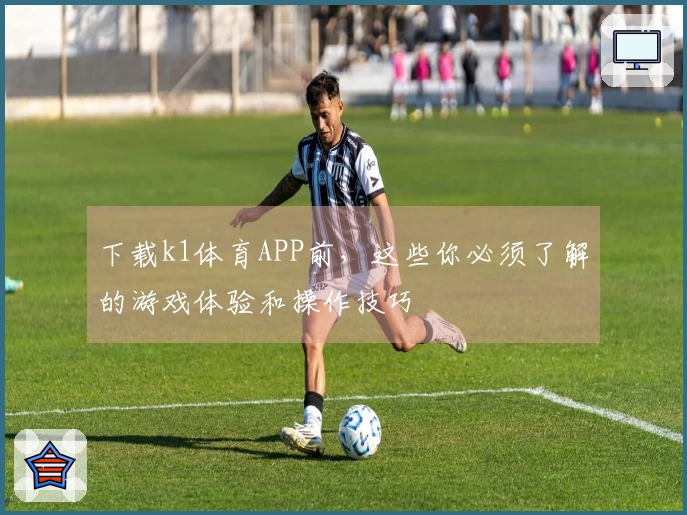 下载k1体育APP前，这些你必须了解的游戏体验和操作技巧