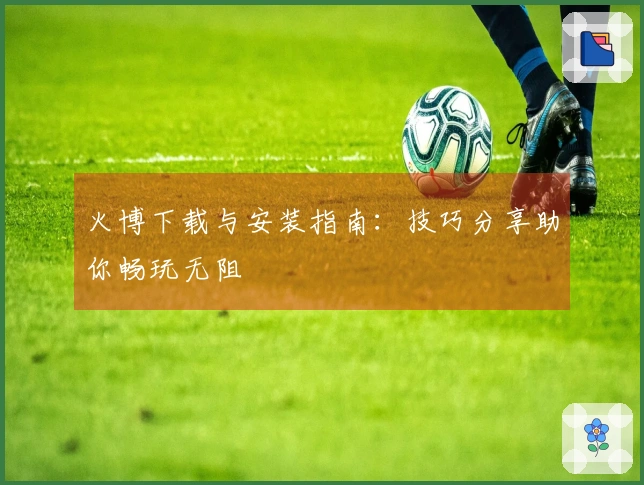 火博下载与安装指南：技巧分享助你畅玩无阻