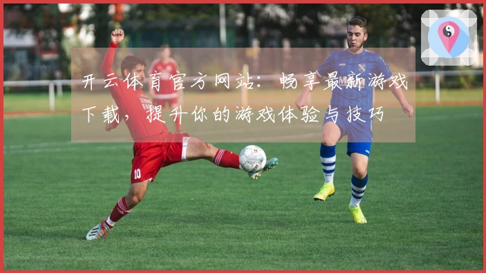 开云体育官方网站：畅享最新游戏下载，提升你的游戏体验与技巧